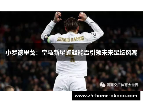 小罗德里戈:皇马新星崛起能否引领未来足坛风潮 小罗德里戈:皇马新星崛起能否引领未来足坛风潮